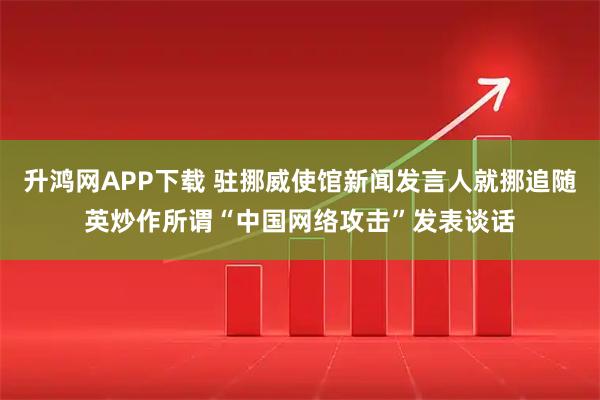 升鸿网APP下载 驻挪威使馆新闻发言人就挪追随英炒作所谓“中国网络攻击”发表谈话