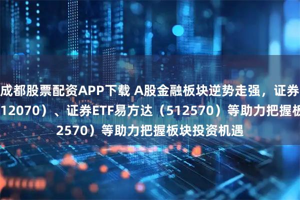 成都股票配资APP下载 A股金融板块逆势走强，证券保险ETF（512070）、证券ETF易方达（512570）等助力把握板块投资机遇