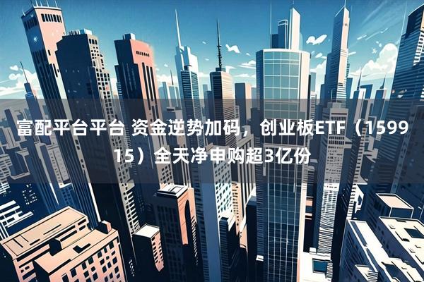 富配平台平台 资金逆势加码，创业板ETF（159915）全天净申购超3亿份