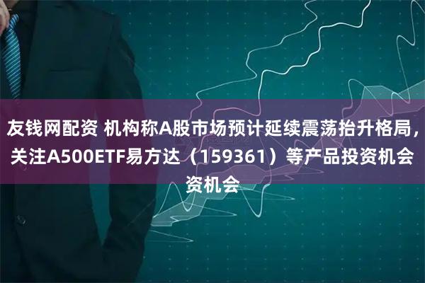 友钱网配资 机构称A股市场预计延续震荡抬升格局，关注A500ETF易方达（159361）等产品投资机会