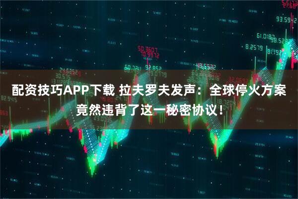 配资技巧APP下载 拉夫罗夫发声：全球停火方案竟然违背了这一秘密协议！