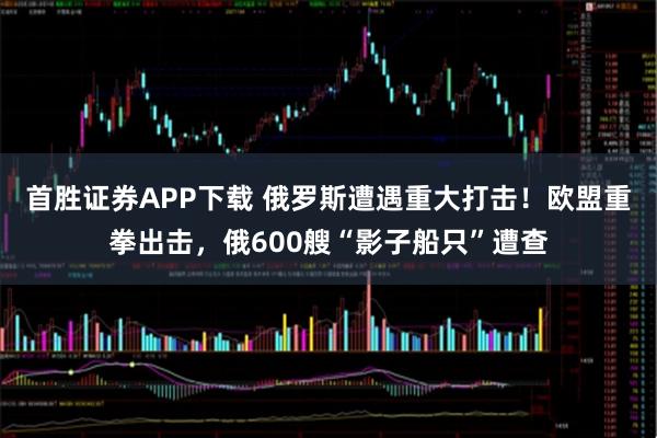 首胜证券APP下载 俄罗斯遭遇重大打击！欧盟重拳出击，俄600艘“影子船只”遭查