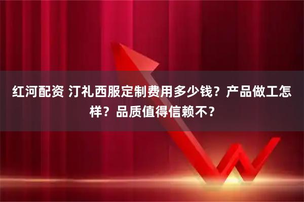 红河配资 汀礼西服定制费用多少钱？产品做工怎样？品质值得信赖不？