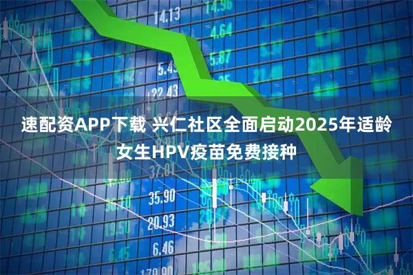 速配资APP下载 兴仁社区全面启动2025年适龄女生HPV疫苗免费接种