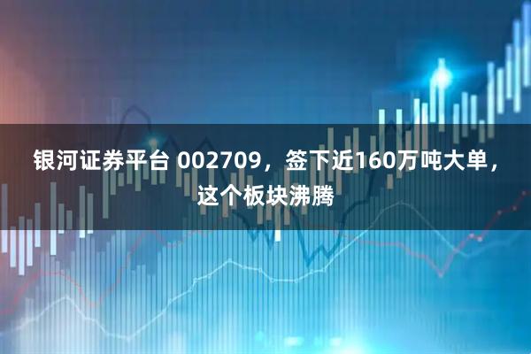 银河证券平台 002709，签下近160万吨大单，这个板块沸腾