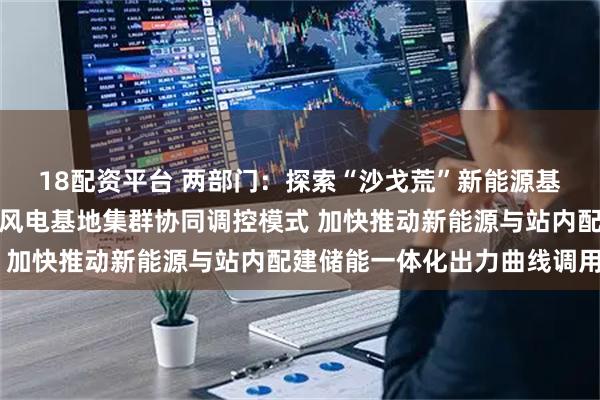 18配资平台 两部门：探索“沙戈荒”新能源基地、水风光基地、海上风电基地集群协同调控模式 加快推动新能源与站内配建储能一体化出力曲线调用