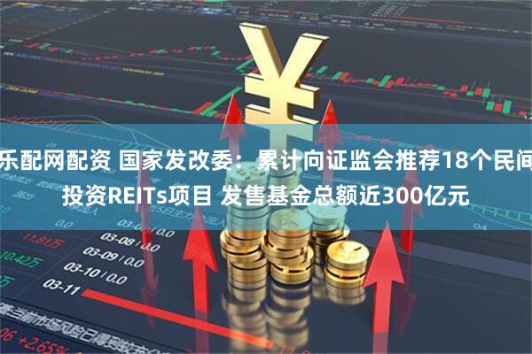 乐配网配资 国家发改委：累计向证监会推荐18个民间投资REITs项目 发售基金总额近300亿元