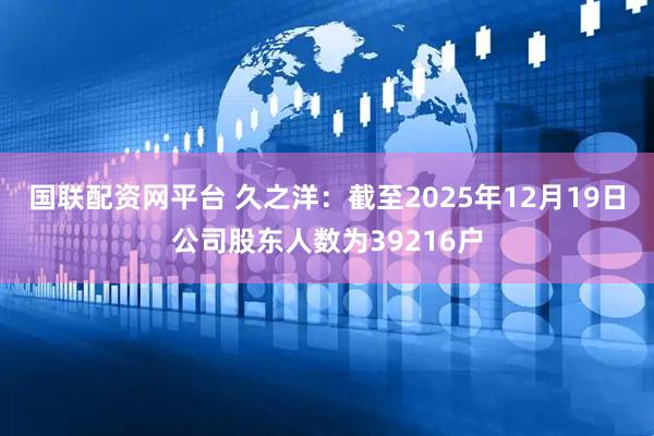国联配资网平台 久之洋：截至2025年12月19日公司股东人数为39216户