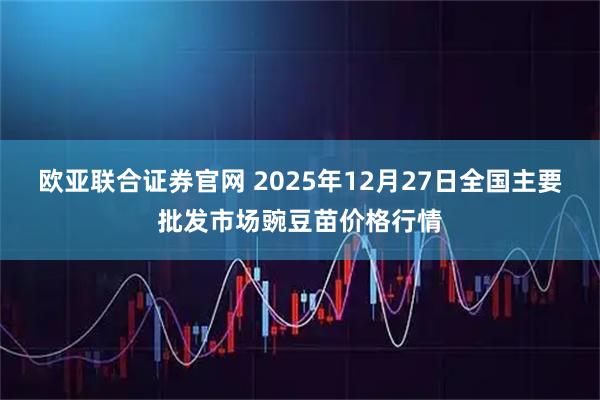 欧亚联合证券官网 2025年12月27日全国主要批发市场豌豆苗价格行情