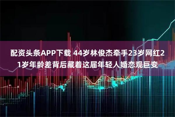 配资头条APP下载 44岁林俊杰牵手23岁网红21岁年龄差背后藏着这届年轻人婚恋观巨变