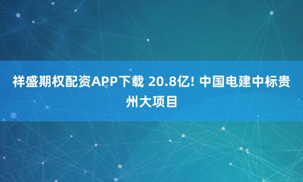 祥盛期权配资APP下载 20.8亿! 中国电建中标贵州大项目