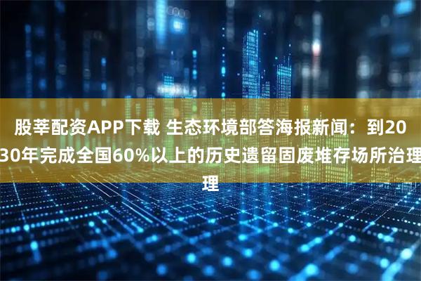股莘配资APP下载 生态环境部答海报新闻：到2030年完成全国60%以上的历史遗留固废堆存场所治理
