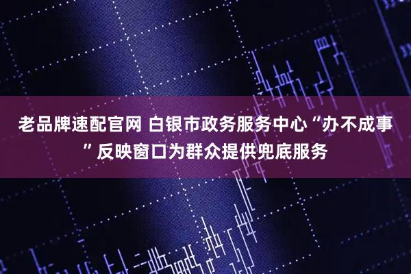 老品牌速配官网 白银市政务服务中心“办不成事”反映窗口为群众提供兜底服务