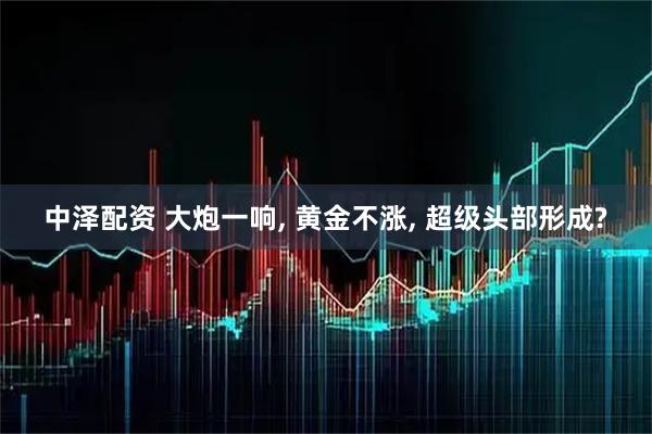 中泽配资 大炮一响, 黄金不涨, 超级头部形成?