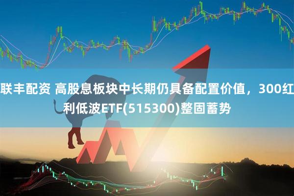联丰配资 高股息板块中长期仍具备配置价值,300红利低波ETF(515300)整固蓄势