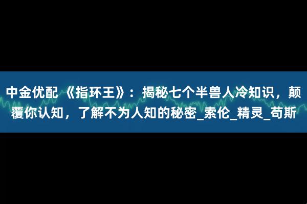 中金优配 《指环王》：揭秘七个半兽人冷知识，颠覆你认知，了解不为人知的秘密_索伦_精灵_苟斯
