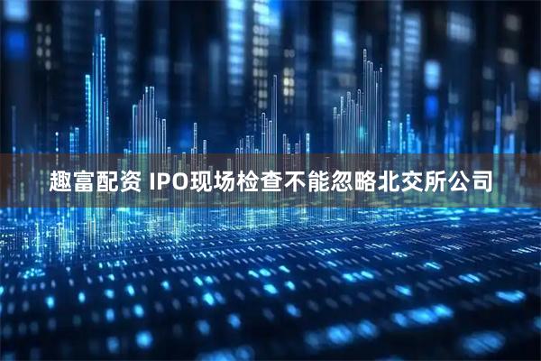 趣富配资 IPO现场检查不能忽略北交所公司