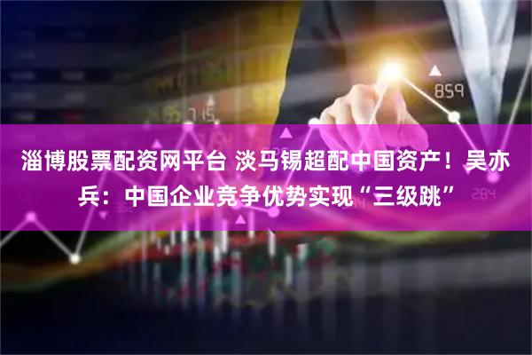 淄博股票配资网平台 淡马锡超配中国资产！吴亦兵：中国企业竞争优势实现“三级跳”