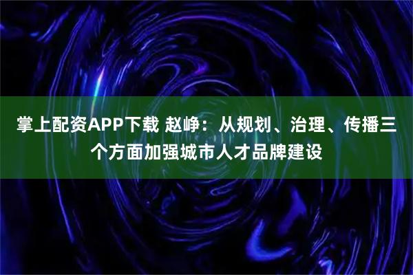 掌上配资APP下载 赵峥：从规划、治理、传播三个方面加强城市人才品牌建设