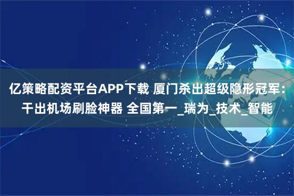 亿策略配资平台APP下载 厦门杀出超级隐形冠军：干出机场刷脸神器 全国第一_瑞为_技术_智能
