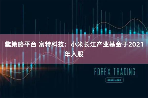 趣策略平台 富特科技：小米长江产业基金于2021年入股