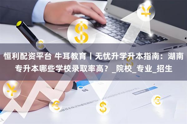 恒利配资平台 牛耳教育丨无忧升学升本指南：湖南专升本哪些学校录取率高？_院校_专业_招生