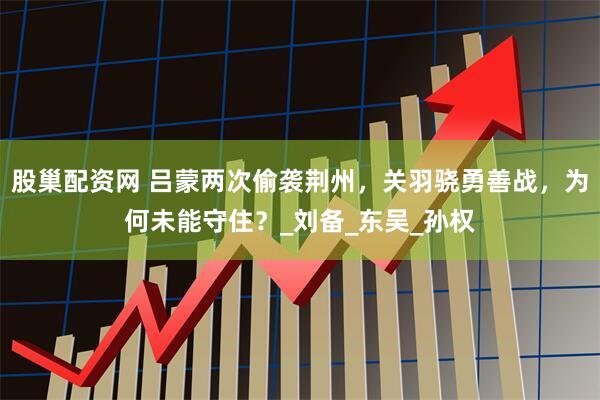 股巢配资网 吕蒙两次偷袭荆州，关羽骁勇善战，为何未能守住？_刘备_东吴_孙权