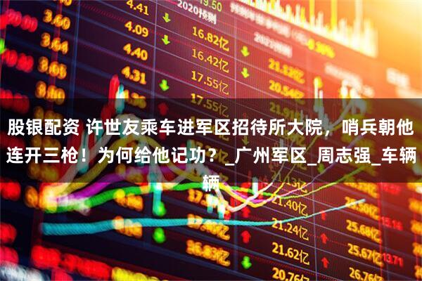 股银配资 许世友乘车进军区招待所大院，哨兵朝他连开三枪！为何给他记功？_广州军区_周志强_车辆