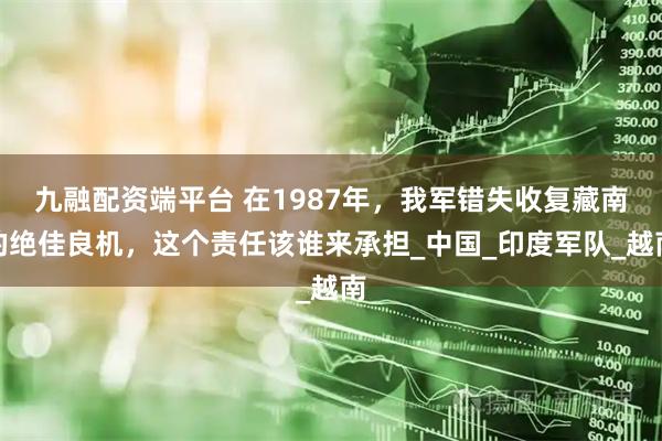 九融配资端平台 在1987年，我军错失收复藏南的绝佳良机，这个责任该谁来承担_中国_印度军队_越南