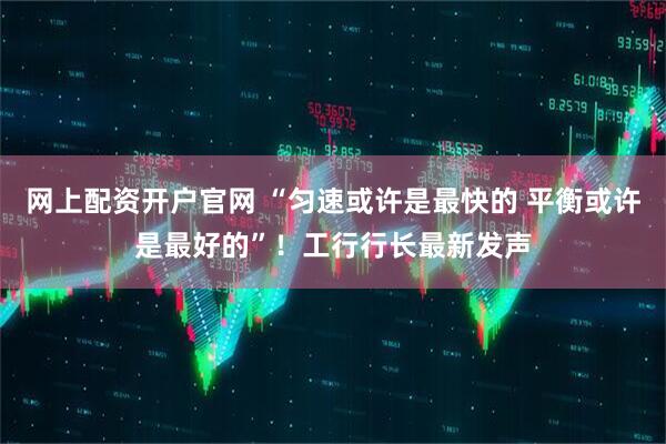 网上配资开户官网 “匀速或许是最快的 平衡或许是最好的”！工行行长最新发声