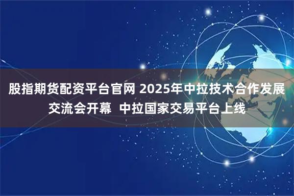 股指期货配资平台官网 2025年中拉技术合作发展交流会开幕  中拉国家交易平台上线