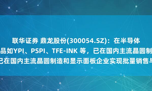 联华证券 鼎龙股份(300054.SZ)：在半导体显示材料领域的关键产品如YPI、PSPI、TFE-INK 等，已在国内主流晶圆制造和显示面板企业实现批量销售与稳定供应