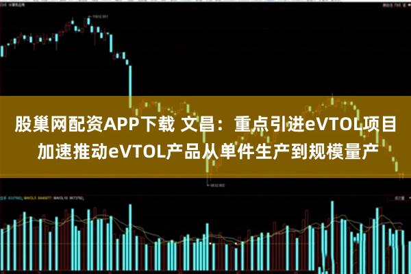 股巢网配资APP下载 文昌：重点引进eVTOL项目 加速推动eVTOL产品从单件生产到规模量产